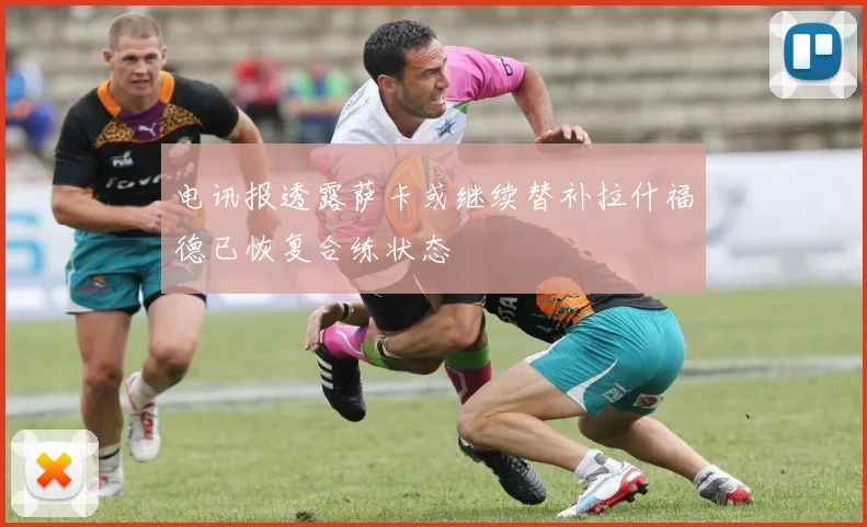 电讯报透露萨卡或继续替补拉什福德已恢复合练状态
