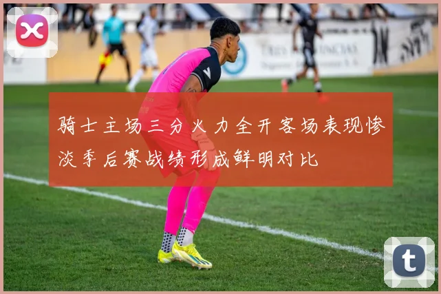 骑士主场三分火力全开客场表现惨淡季后赛战绩形成鲜明对比