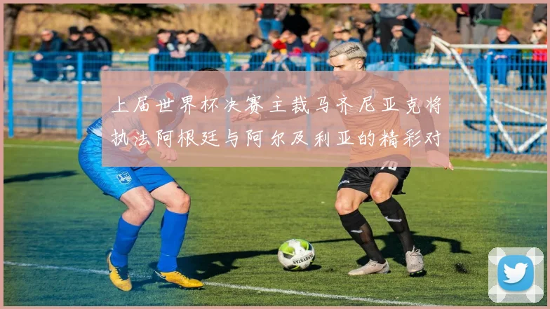 上届世界杯决赛主裁马齐尼亚克将执法阿根廷与阿尔及利亚的精彩对决