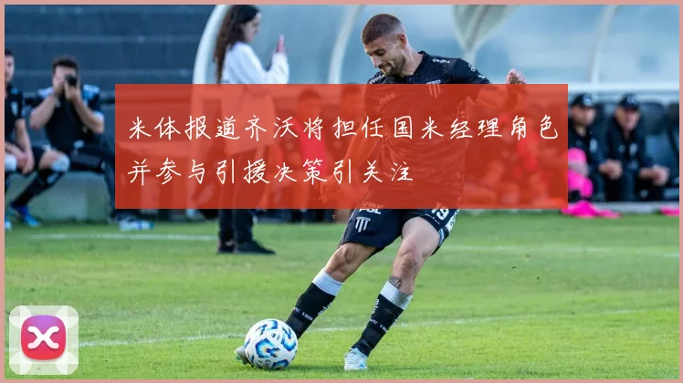 米体报道齐沃将担任国米经理角色并参与引援决策引关注