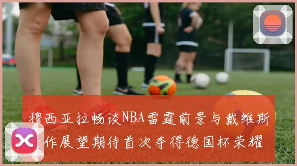 穆西亚拉畅谈NBA雷霆前景与戴维斯合作展望期待首次夺得德国杯荣耀