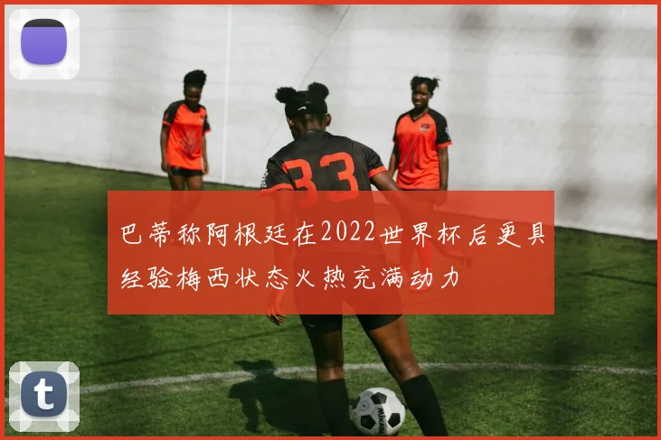 巴蒂称阿根廷在2022世界杯后更具经验梅西状态火热充满动力