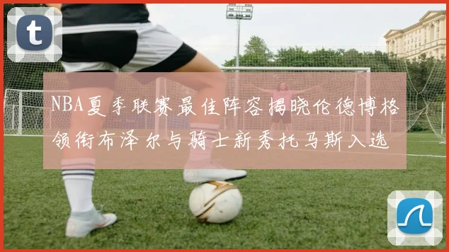 NBA夏季联赛最佳阵容揭晓伦德博格领衔布泽尔与骑士新秀托马斯入选