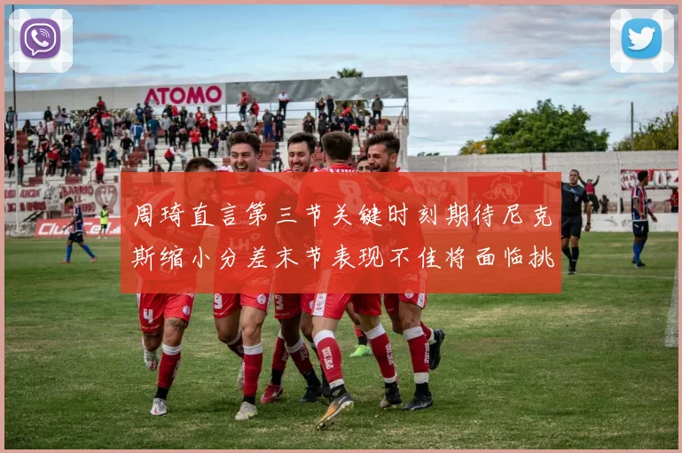 周琦直言第三节关键时刻期待尼克斯缩小分差末节表现不佳将面临挑战