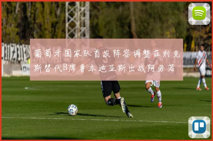 葡萄牙国家队首发阵容调整菲利克斯替代B席鲁本迪亚斯出战阿劳若
