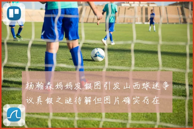 杨瀚森妈妈发假图引发山西球迷争议真假之谜待解但图片确实存在