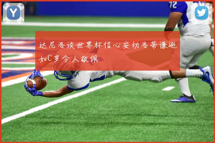 达尼洛谈世界杯信心安切洛蒂谦逊如C罗令人敬佩