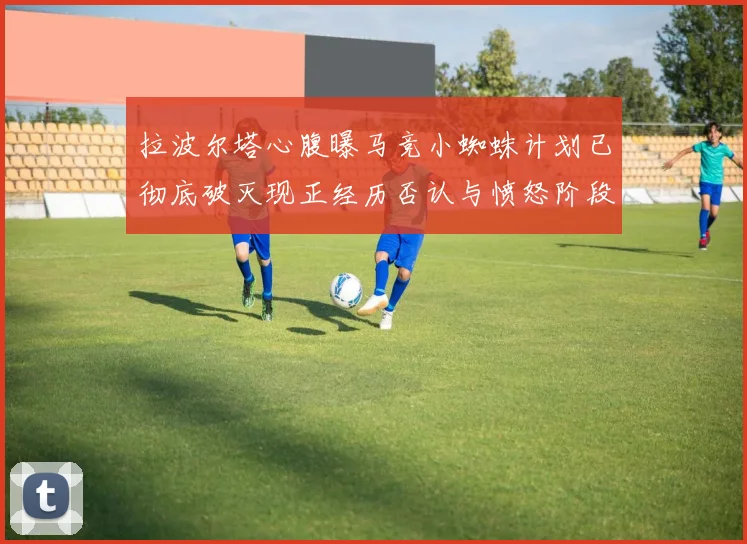 拉波尔塔心腹曝马竞小蜘蛛计划已彻底破灭现正经历否认与愤怒阶段