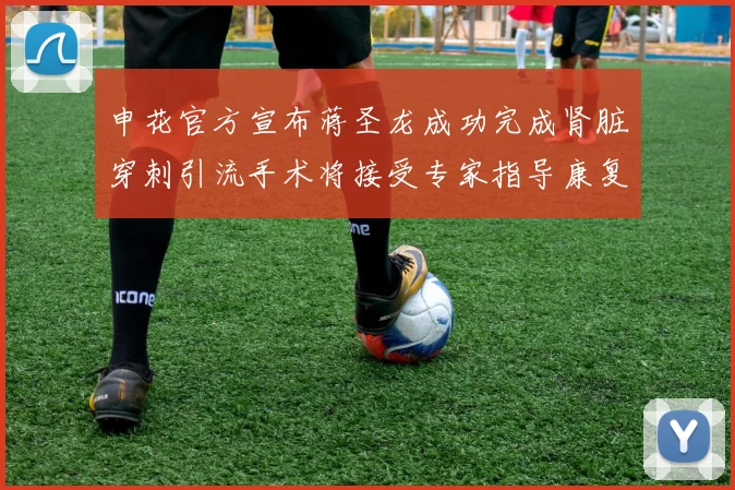 申花官方宣布蒋圣龙成功完成肾脏穿刺引流手术将接受专家指导康复治疗
