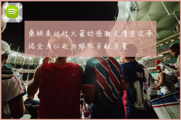 桑顿表达对火箭的感激之情坚定承诺全力以赴为球队贡献力量
