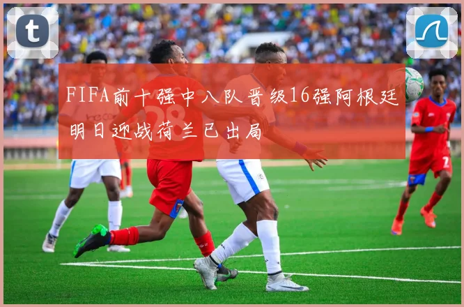 FIFA前十强中八队晋级16强阿根廷明日迎战荷兰已出局