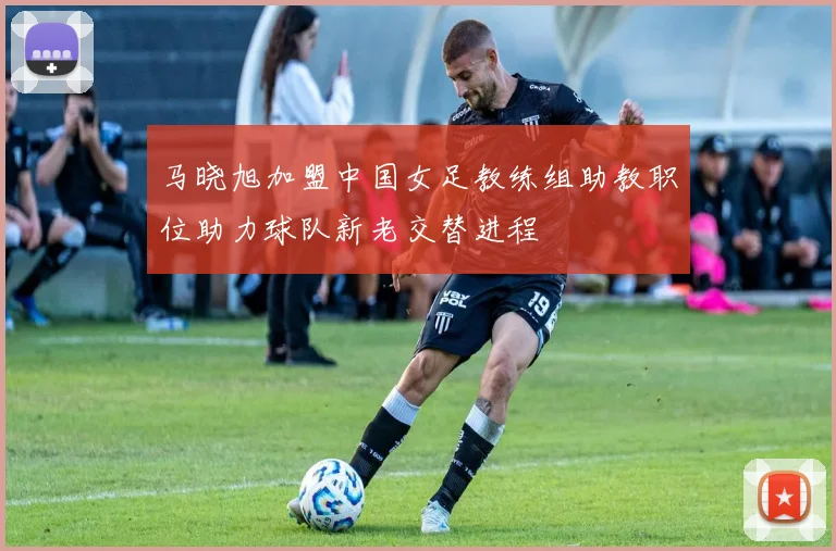 马晓旭加盟中国女足教练组助教职位助力球队新老交替进程