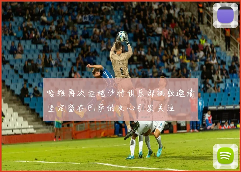 哈维再次拒绝沙特俱乐部执教邀请坚定留在巴萨的决心引发关注