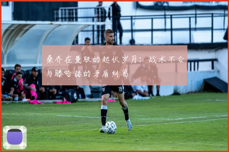 桑乔在曼联的起伏岁月：战术不合与滕哈赫的矛盾纠葛