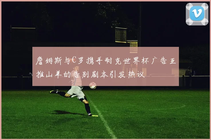 詹姆斯与C罗携手耐克世界杯广告互推山羊的告别剧本引发热议