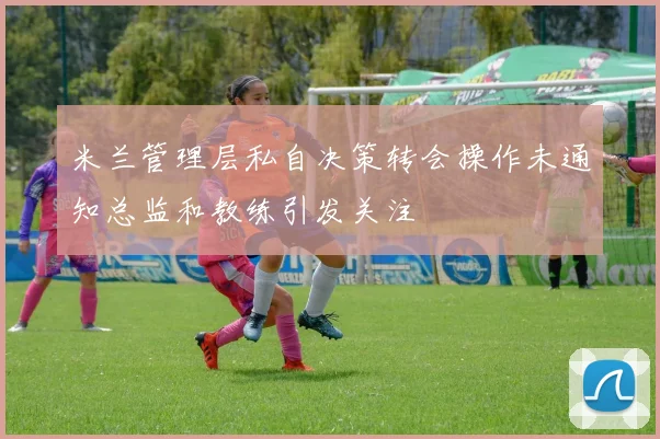 米兰管理层私自决策转会操作未通知总监和教练引发关注