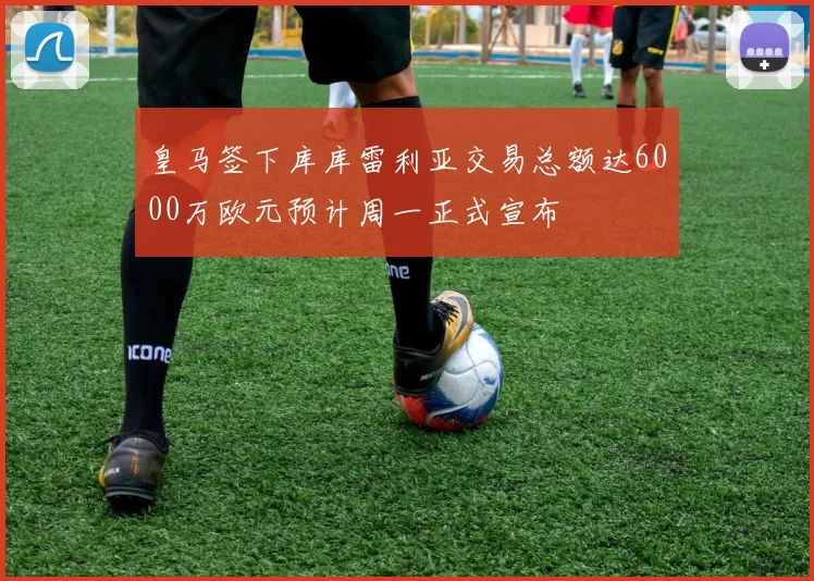 皇马签下库库雷利亚交易总额达6000万欧元预计周一正式宣布