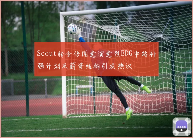 Scout转会传闻愈演愈烈EDG中路补强计划及薪资结构引发热议