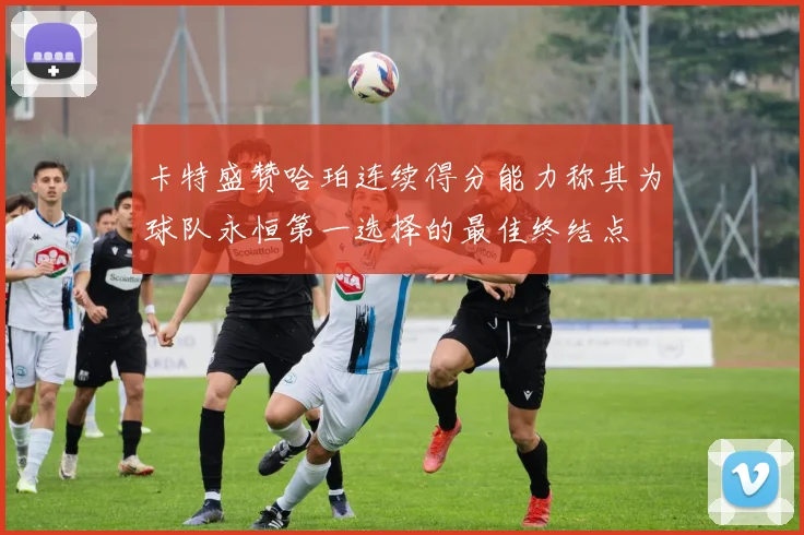 卡特盛赞哈珀连续得分能力称其为球队永恒第一选择的最佳终结点