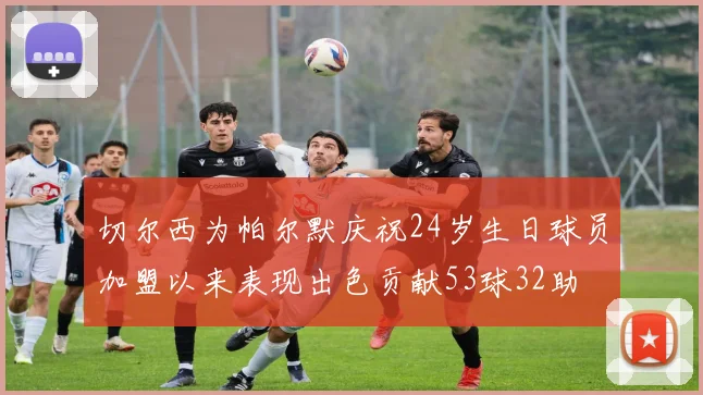 切尔西为帕尔默庆祝24岁生日球员加盟以来表现出色贡献53球32助