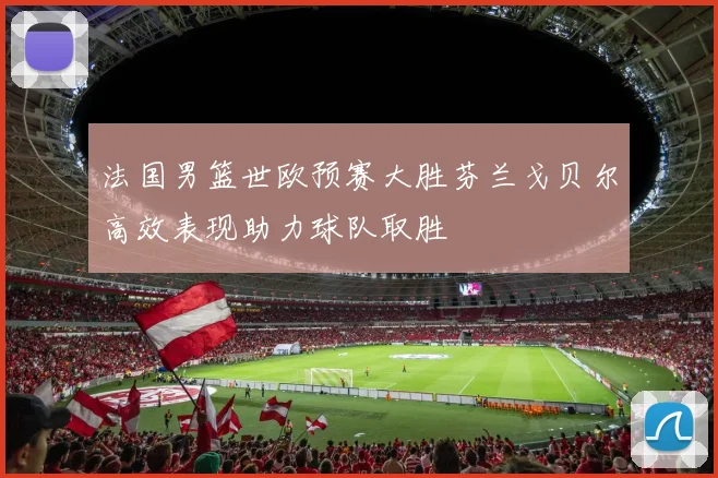 法国男篮世欧预赛大胜芬兰戈贝尔高效表现助力球队取胜