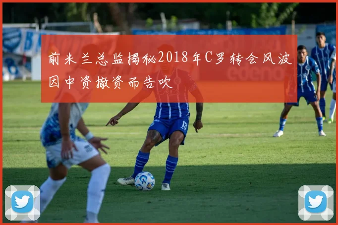 前米兰总监揭秘2018年C罗转会风波因中资撤资而告吹