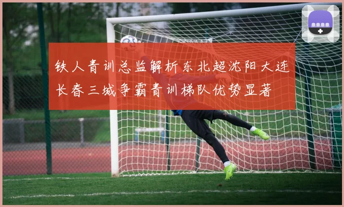 铁人青训总监解析东北超沈阳大连长春三城争霸青训梯队优势显著