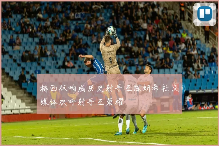 梅西双响成历史射手王陈妍希社交媒体欢呼射手王荣耀
