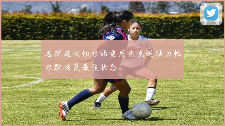 名宿建议切尔西重用杰克逊助力帕尔默恢复最佳状态
