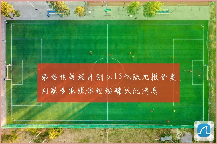 弗洛伦蒂诺计划以15亿欧元报价奥利塞多家媒体纷纷确认此消息
