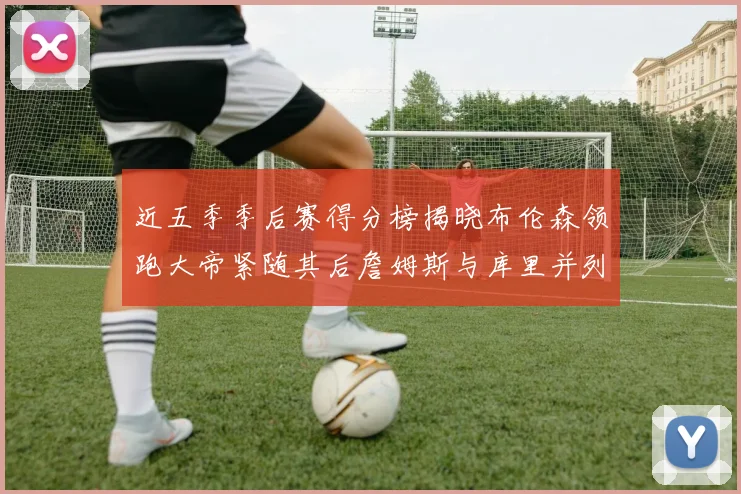 近五季季后赛得分榜揭晓布伦森领跑大帝紧随其后詹姆斯与库里并列第四