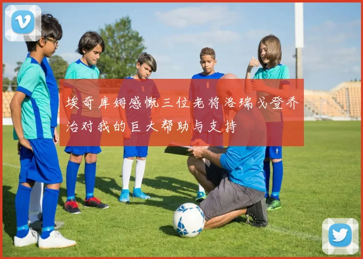 埃奇库姆感慨三位老将洛瑞戈登乔治对我的巨大帮助与支持