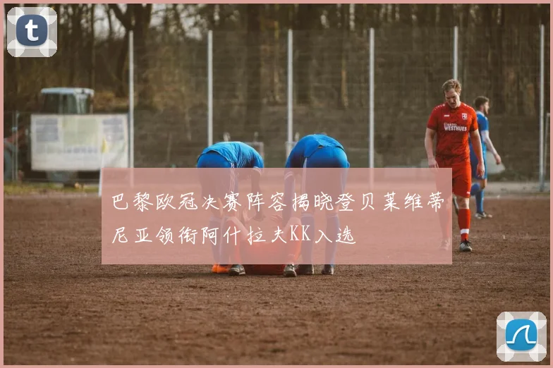 巴黎欧冠决赛阵容揭晓登贝莱维蒂尼亚领衔阿什拉夫KK入选