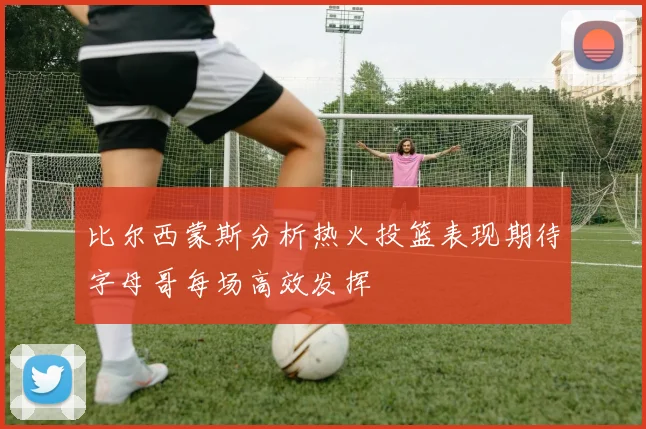 比尔西蒙斯分析热火投篮表现期待字母哥每场高效发挥